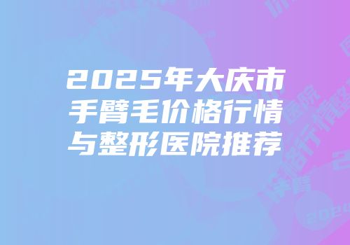 2025年大庆市手臂毛价格行情与整形医院推荐