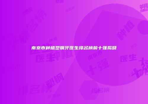 南京市种植塑钢牙医生排名榜前十强揭晓