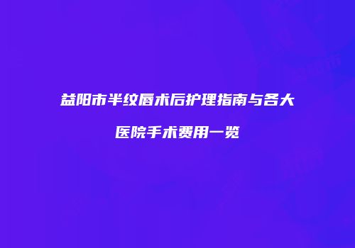 益阳市半纹唇术后护理指南与各大医院手术费用一览