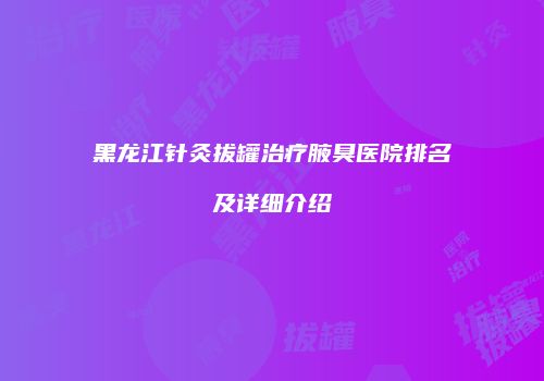 黑龙江针灸拔罐治疗腋臭医院排名及详细介绍