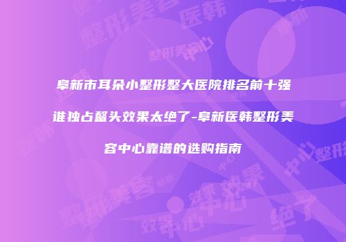 阜新市耳朵小整形整大医院排名前十强谁独占鳌头效果太绝了-阜新医韩整形美容中心靠谱的选购指南