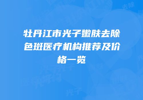 牡丹江市光子嫩肤去除色斑医疗机构推荐及价格一览