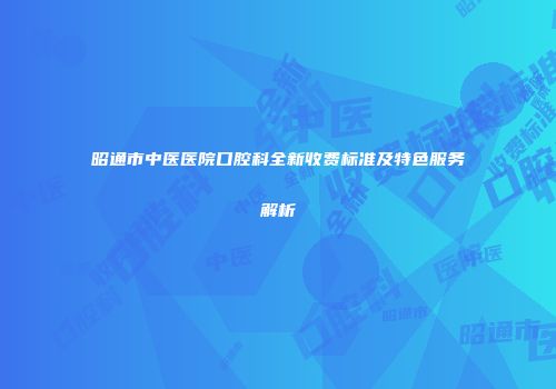 昭通市中医医院口腔科全新收费标准及特色服务解析