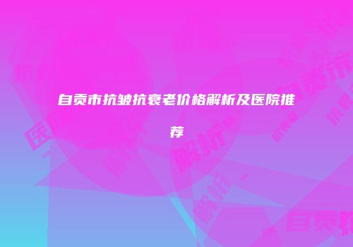 自贡市抗皱抗衰老价格解析及医院推荐