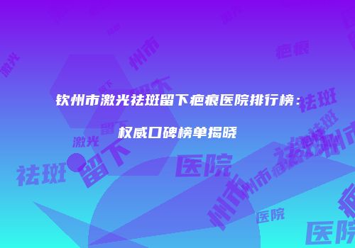 钦州市激光祛斑留下疤痕医院排行榜：权威口碑榜单揭晓