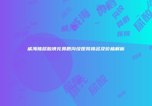 威海玻尿酸填充鼻唇沟纹医院排名及价格解析