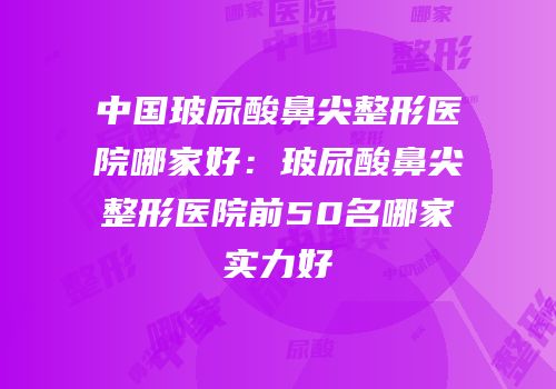 中国玻尿酸鼻尖整形医院哪家好：玻尿酸鼻尖整形医院前50名哪家实力好