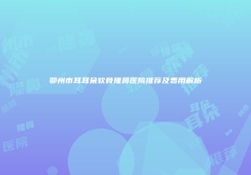 鄂州市耳耳朵软骨隆鼻医院推荐及费用解析