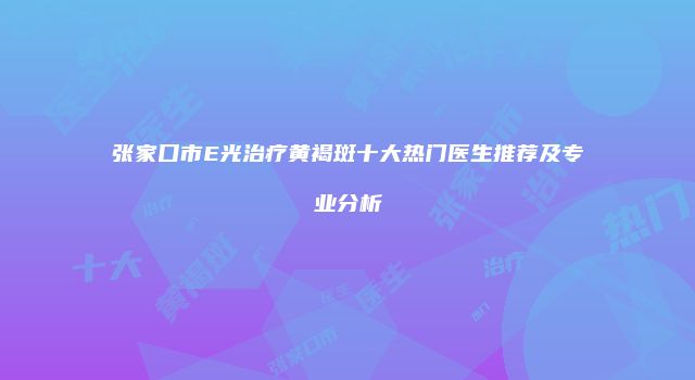 张家口市E光治疗黄褐斑十大热门医生推荐及专业分析