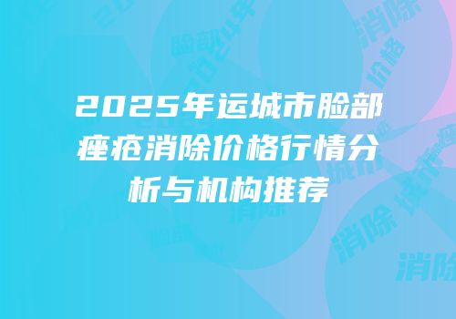 2025年运城市脸部痤疮消除价格行情分析与机构推荐
