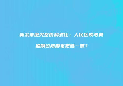 新余市激光整形科对比：人民医院与黄振刚诊所哪家更胜一筹？