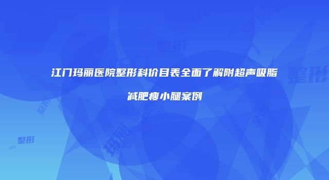 江门玛丽医院整形科价目表全面了解附超声吸脂减肥瘦小腿案例