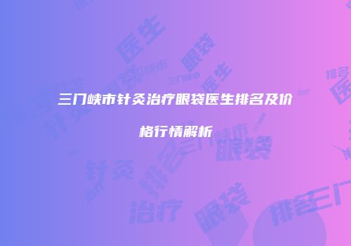 三门峡市针灸治疗眼袋医生排名及价格行情解析