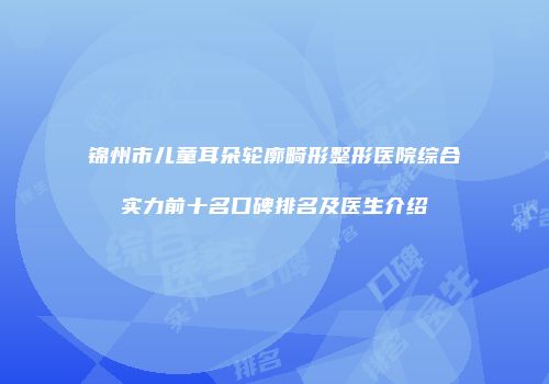 锦州市儿童耳朵轮廓畸形整形医院综合实力前十名口碑排名及医生介绍