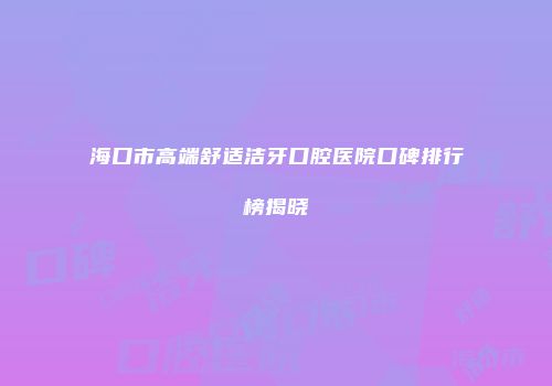 海口市高端舒适洁牙口腔医院口碑排行榜揭晓