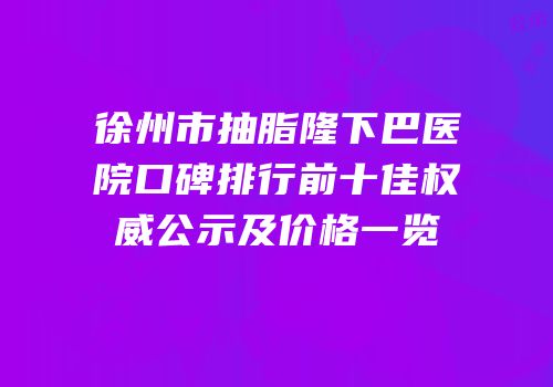徐州市抽脂隆下巴医院口碑排行前十佳权威公示及价格一览