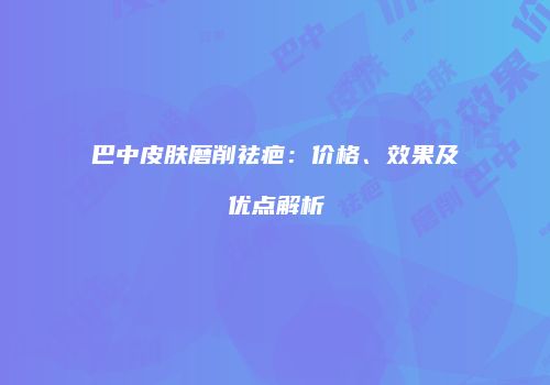 巴中皮肤磨削祛疤：价格、效果及优点解析