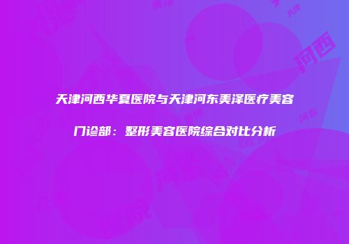 天津河西华夏医院与天津河东美泽医疗美容门诊部：整形美容医院综合对比分析