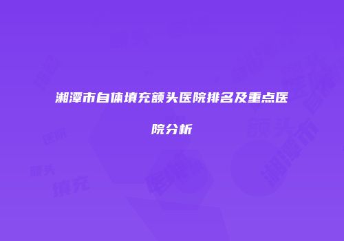 湘潭市自体填充额头医院排名及重点医院分析
