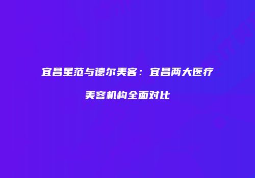 宜昌星范与德尔美客：宜昌两大医疗美容机构全面对比