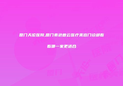 厦门天伦医院,厦门素色曾云医疗美容门诊部看看哪一家更适合