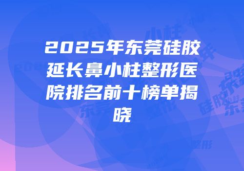 2025年东莞硅胶延长鼻小柱整形医院排名前十榜单揭晓