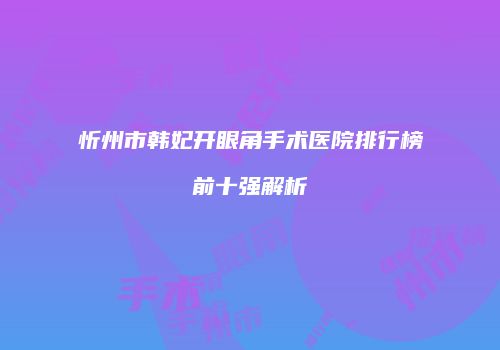 忻州市韩妃开眼角手术医院排行榜前十强解析