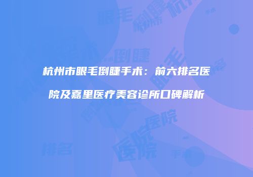 杭州市眼毛倒睫手术：前六排名医院及嘉里医疗美容诊所口碑解析