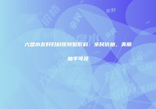 六盘水友好妇科医院整形科：亲民价格，美丽触手可及