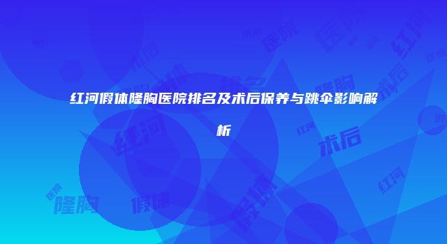 红河假体隆胸医院排名及术后保养与跳伞影响解析