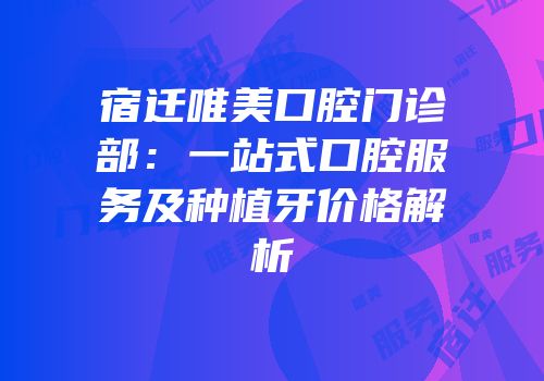 宿迁唯美口腔门诊部：一站式口腔服务及种植牙价格解析