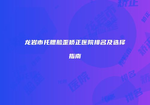 龙岩市托腮脸歪矫正医院排名及选择指南