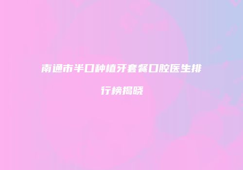 南通市半口种植牙套餐口腔医生排行榜揭晓