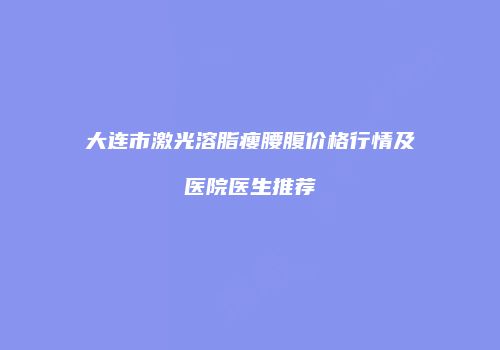 大连市激光溶脂瘦腰腹价格行情及医院医生推荐