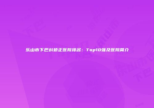 乐山市下巴斜矫正医院排名：Top10强及医院简介