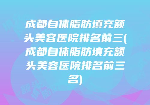 成都自体脂肪填充额头美容医院排名前三(成都自体脂肪填充额头美容医院排名前三名)