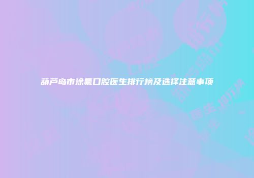 葫芦岛市涂氟口腔医生排行榜及选择注意事项