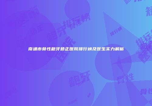 南通市骨性龅牙矫正医院排行榜及医生实力解析