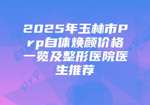 2025年玉林市Prp自体焕颜价格一览及整形医院医生推荐