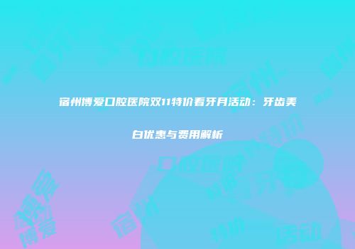 宿州博爱口腔医院双11特价看牙月活动：牙齿美白优惠与费用解析