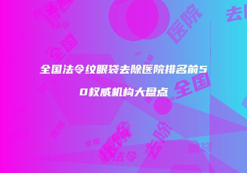 全国法令纹眼袋去除医院排名前50权威机构大盘点