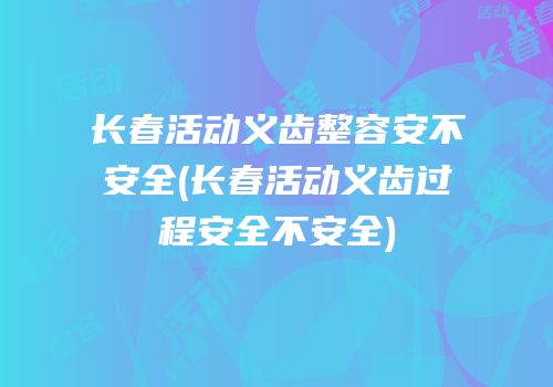 长春活动义齿整容安不安全(长春活动义齿过程安全不安全)