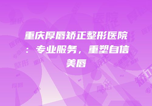 重庆厚唇矫正整形医院：专业服务，重塑自信美唇