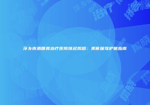 萍乡市酒糟鼻治疗医院排名揭晓：美丽保驾护航指南