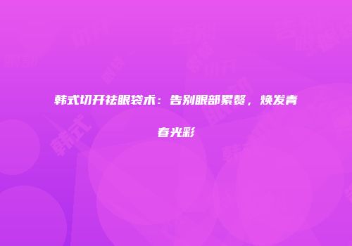 韩式切开祛眼袋术：告别眼部累赘，焕发青春光彩
