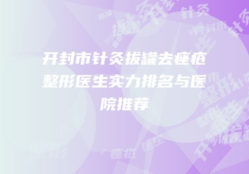 开封市针灸拔罐去痤疮整形医生实力排名与医院推荐
