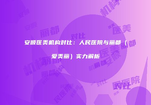 安顺医美机构对比：人民医院与丽都（爱美丽）实力解析