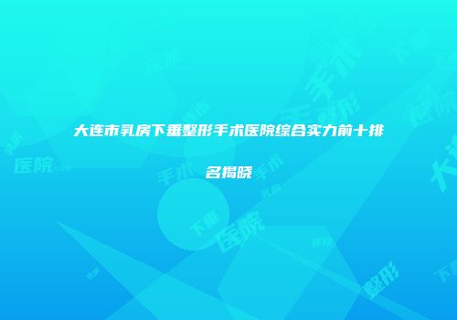 大连市乳房下垂整形手术医院综合实力前十排名揭晓