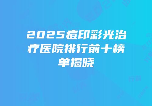 2025痘印彩光治疗医院排行前十榜单揭晓
