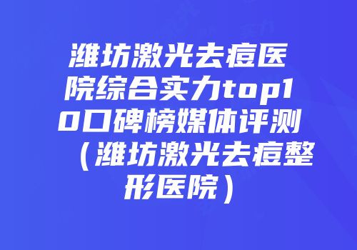 潍坊激光去痘医院综合实力top10口碑榜媒体评测（潍坊激光去痘整形医院）